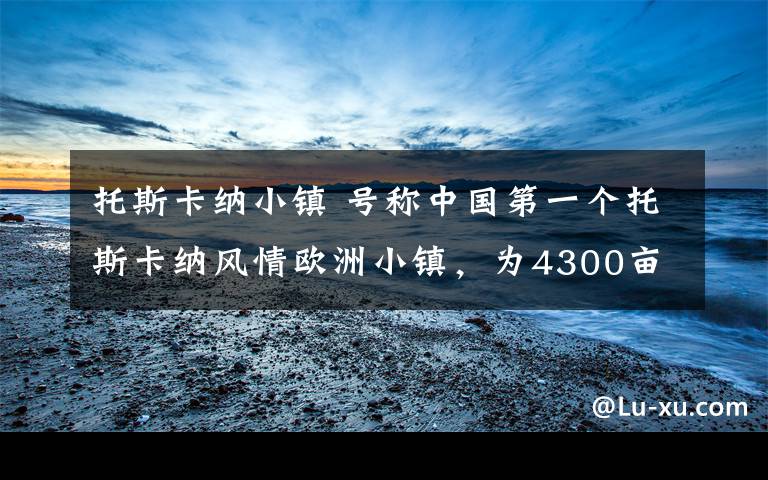 托斯卡纳小镇 号称中国第一个托斯卡纳风情欧洲小镇，为4300亩的别墅社区而打造