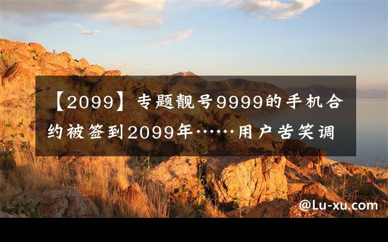 【2099】专题靓号9999的手机合约被签到2099年……用户苦笑调侃：活不到那时候