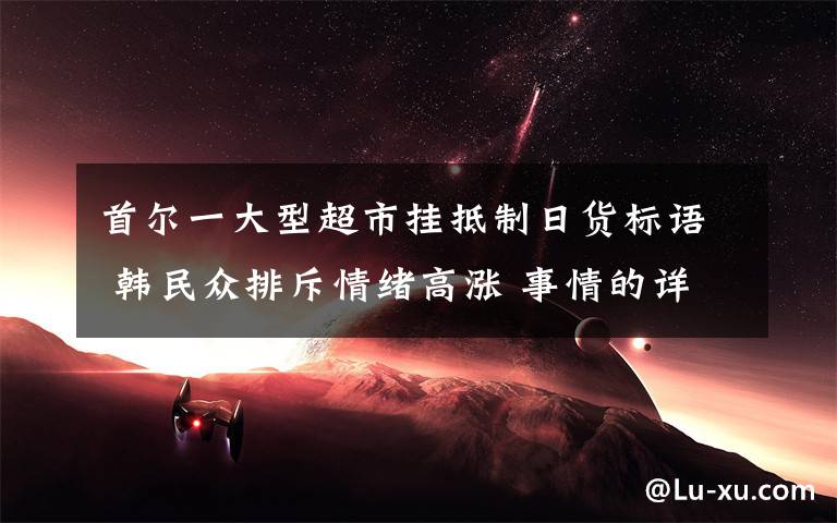 首尔一大型超市挂抵制日货标语 韩民众排斥情绪高涨 事情的详情始末是怎么样了！