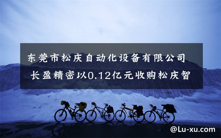 东莞市松庆自动化设备有限公司 长盈精密以0.12亿元收购松庆智能获20%股权