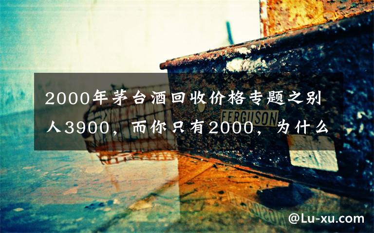 2000年茅台酒回收价格专题之别人3900，而你只有2000，为什么你的茅台酒卖不了好价钱？