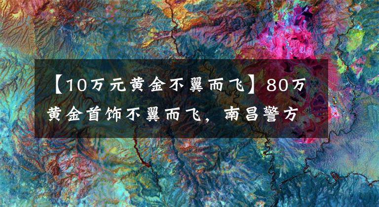 【10万元黄金不翼而飞】80万黄金首饰不翼而飞，南昌警方36小时悉数追回