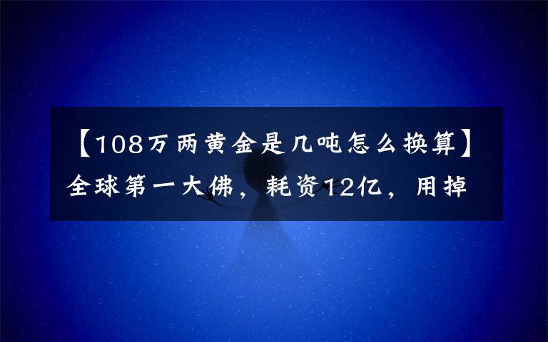 【108万两黄金是几吨怎么换算】全球第一大佛，耗资12亿，用掉3.3千吨铜和108公斤黄金