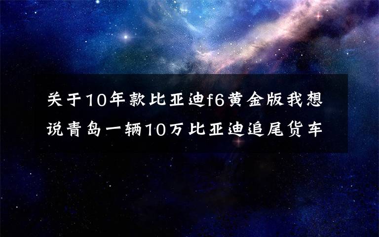 关于10年款比亚迪f6黄金版我想说青岛一辆10万比亚迪追尾货车，车主下车一看，直呼：这质量真硬