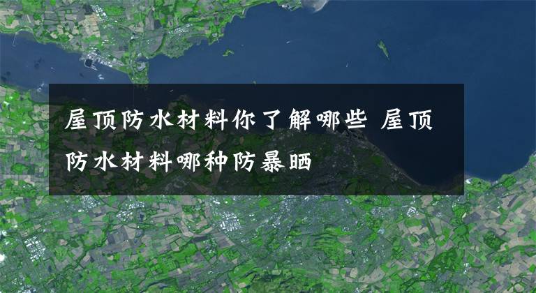 屋顶防水材料你了解哪些 屋顶防水材料哪种防暴晒