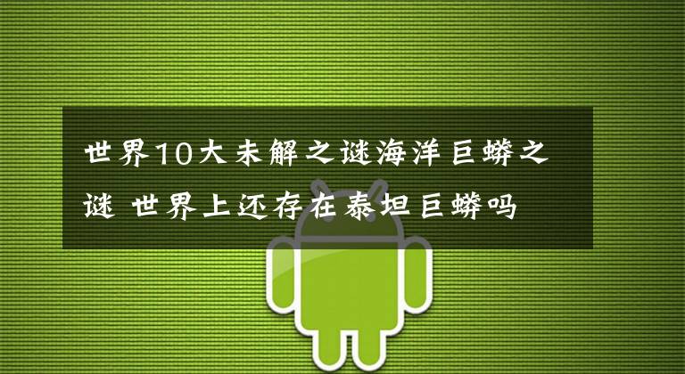 世界10大未解之谜海洋巨蟒之谜 世界上还存在泰坦巨蟒吗文章配图
