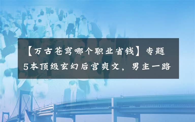 【万古苍穹哪个职业省钱】专题5本顶级玄幻后宫爽文，男主一路打脸收后宫，令人大呼过瘾