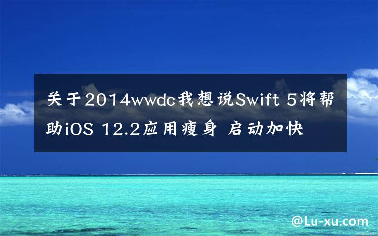 关于2014wwdc我想说Swift 5将帮助iOS 12.2应用瘦身 启动加快