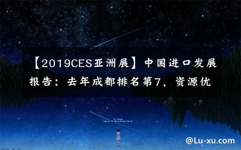 【2019CES亚洲展】中国进口发展报告：去年成都排名第7，资源优势、政策红利、物流枢纽等是未来优势