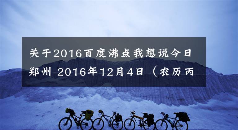 关于2016百度沸点我想说今日郑州 2016年12月4日（农历丙申年十一月初六星期日）