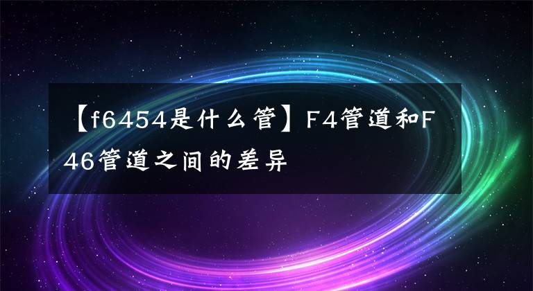 【f6454是什么管】F4管道和F46管道之间的差异