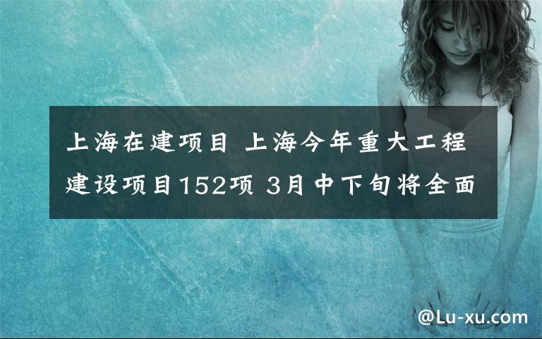 上海在建项目 上海今年重大工程建设项目152项 3月中下旬将全面开复工