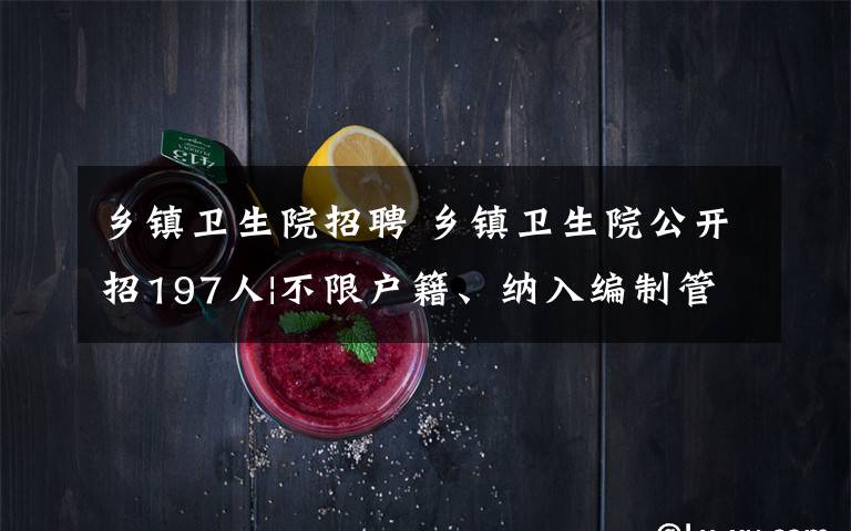 乡镇卫生院招聘 乡镇卫生院公开招197人|不限户籍、纳入编制管理