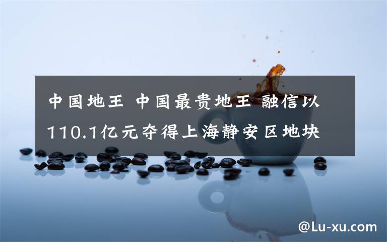 中国地王 中国最贵地王 融信以110.1亿元夺得上海静安区地块