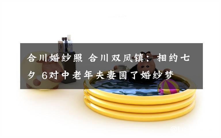 合川婚纱照 合川双凤镇：相约七夕 6对中老年夫妻圆了婚纱梦