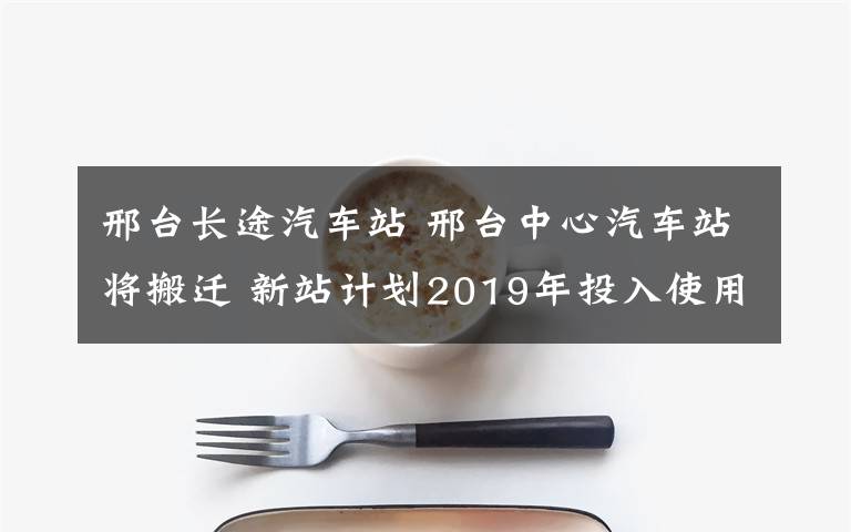 邢台长途汽车站 邢台中心汽车站将搬迁 新站计划2019年投入使用