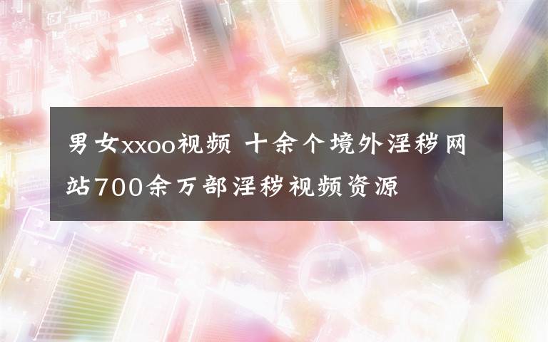 男女xxoo视频 十余个境外淫秽网站700余万部淫秽视频资源