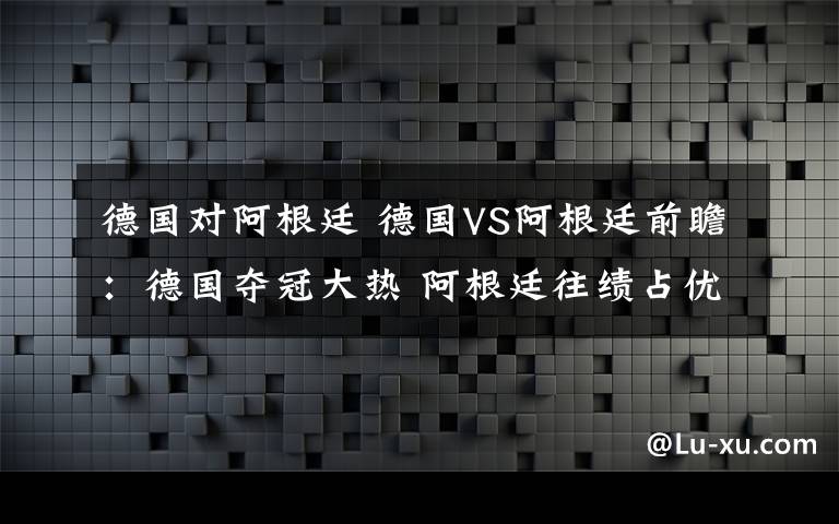 德国对阿根廷 德国VS阿根廷前瞻：德国夺冠大热 阿根廷往绩占优