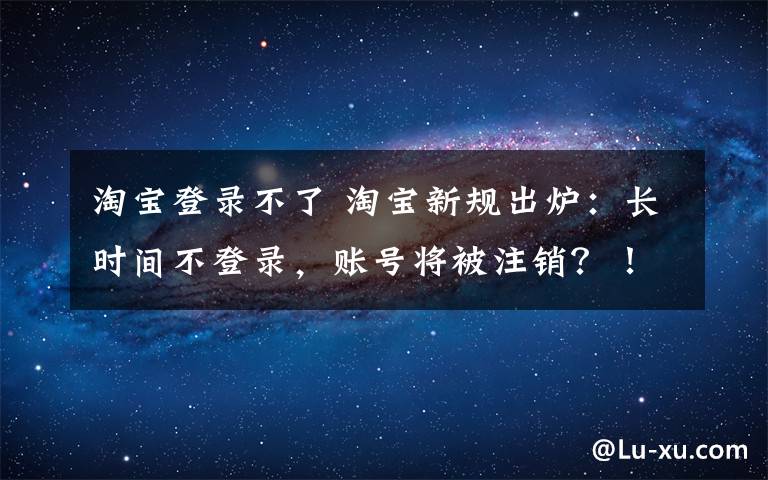 淘宝登录不了 淘宝新规出炉：长时间不登录，账号将被注销？！