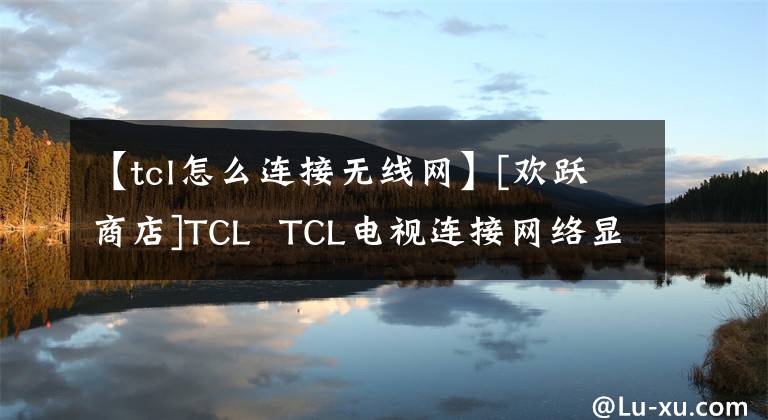 【tcl怎么连接无线网】[欢跃商店]TCL  TCL电视连接网络显示如何解决问题。