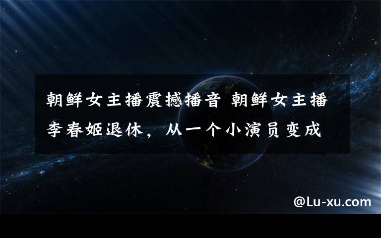 朝鲜女主播震撼播音 朝鲜女主播李春姬退休，从一个小演员变成“国宝级”主持