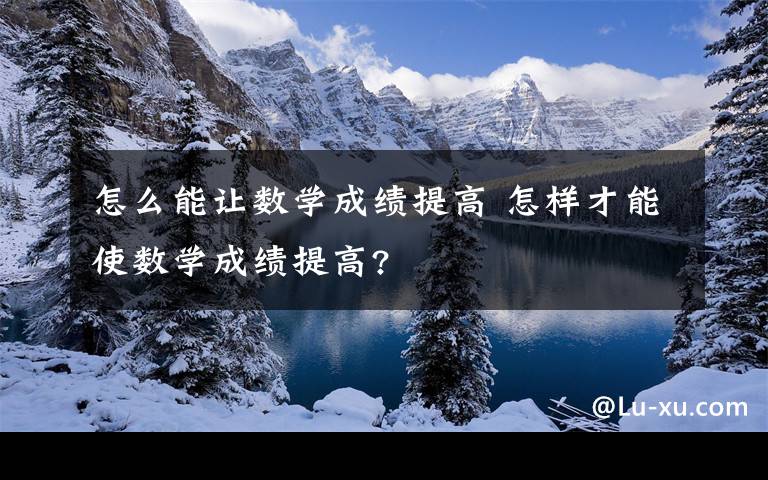 怎么能让数学成绩提高 怎样才能使数学成绩提高?文章配图