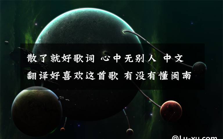 散了就好歌词 心中无别人 中文翻译好喜欢这首歌 有没有懂闽南语的人帮我翻译下这首歌的意思 翻译成国语 大概讲什么就好~谢啦~会记哩牵手