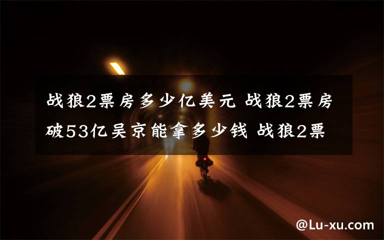 战狼2票房多少亿美元 战狼2票房破53亿吴京能拿多少钱 战狼2票房分红吴京收入分析