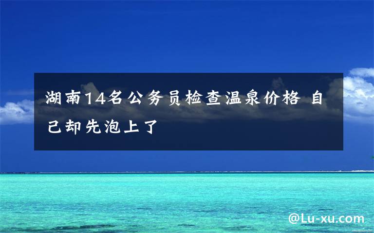 湖南14名公务员检查温泉价格 自己却先泡上了文章配图