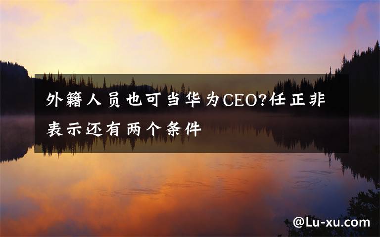 外籍人员也可当华为CEO?任正非表示还有两个条件