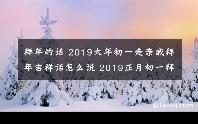 拜年的话 2019大年初一走亲戚拜年吉祥话怎么说 2019正月初一拜年词