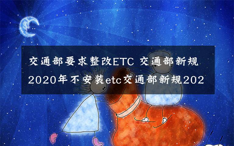 交通部要求整改ETC 交通部新规2020年不安装etc交通部新规2020年不安装etc不享受假期免费