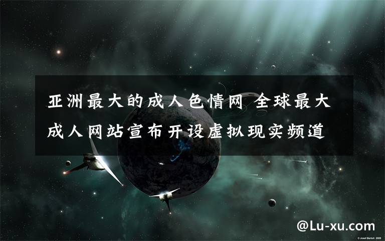 亚洲最大的成人色情网 全球最大成人网站宣布开设虚拟现实频道