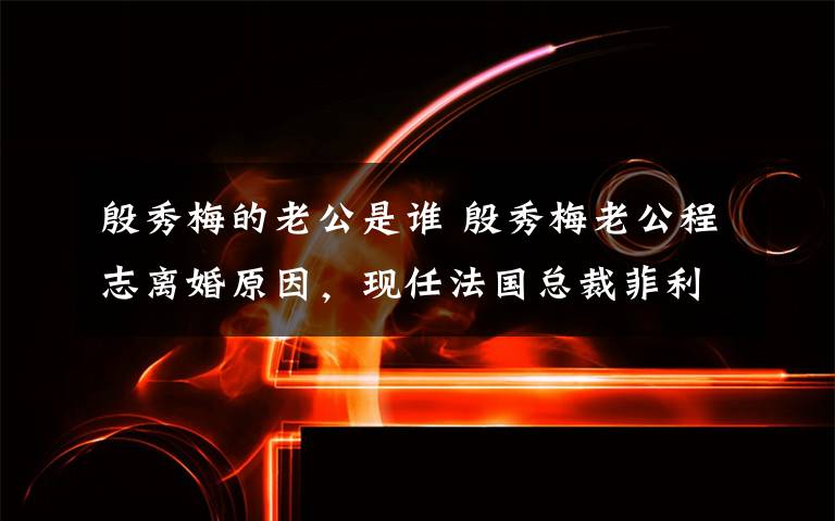 殷秀梅的老公是谁 殷秀梅老公程志离婚原因，现任法国总裁菲利普