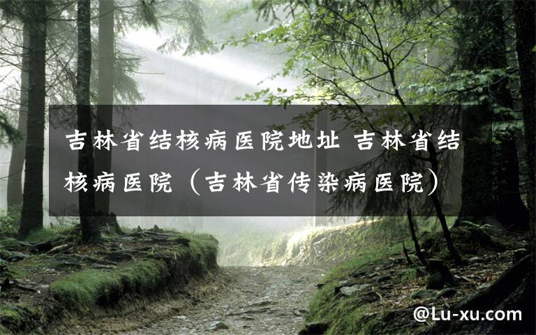 吉林省结核病医院地址 吉林省结核病医院（吉林省传染病医院）“清明节”假期专家出诊信息