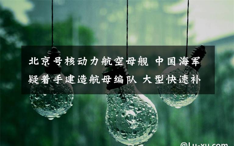 北京号核动力航空母舰 中国海军疑着手建造航母编队 大型快速补给舰一般人用不起？