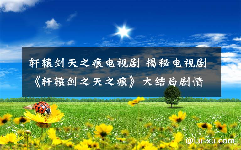 轩辕剑天之痕电视剧 揭秘电视剧《轩辕剑之天之痕》大结局剧情 以悲剧收场