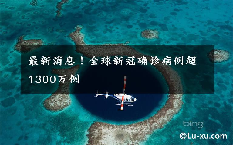 最新消息！全球新冠确诊病例超1300万例