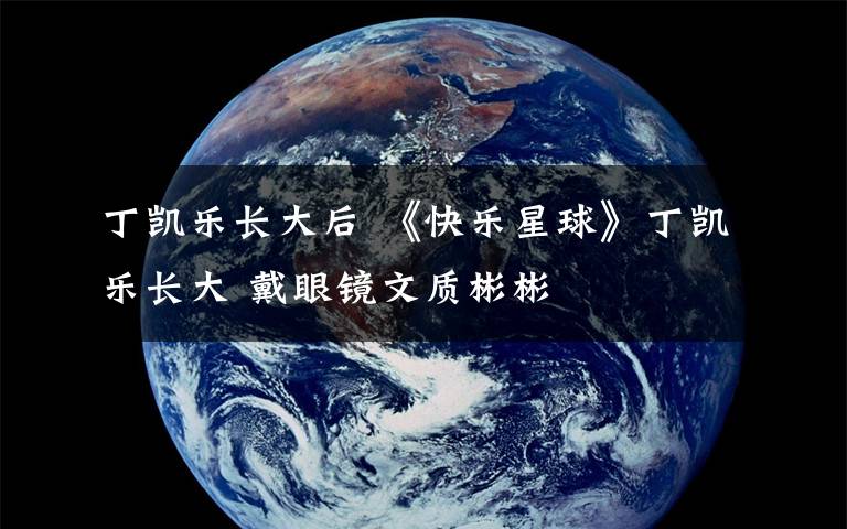 丁凯乐长大后 《快乐星球》丁凯乐长大 戴眼镜文质彬彬