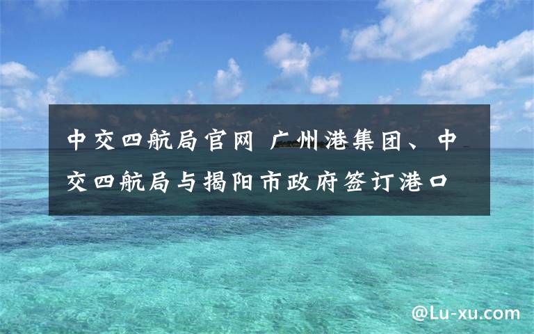 中交四航局官网 广州港集团、中交四航局与揭阳市政府签订港口合作框架协议