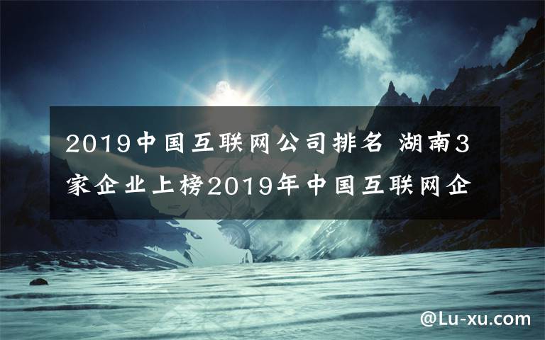 2019中国互联网公司排名 湖南3家企业上榜2019年中国互联网企业百强
