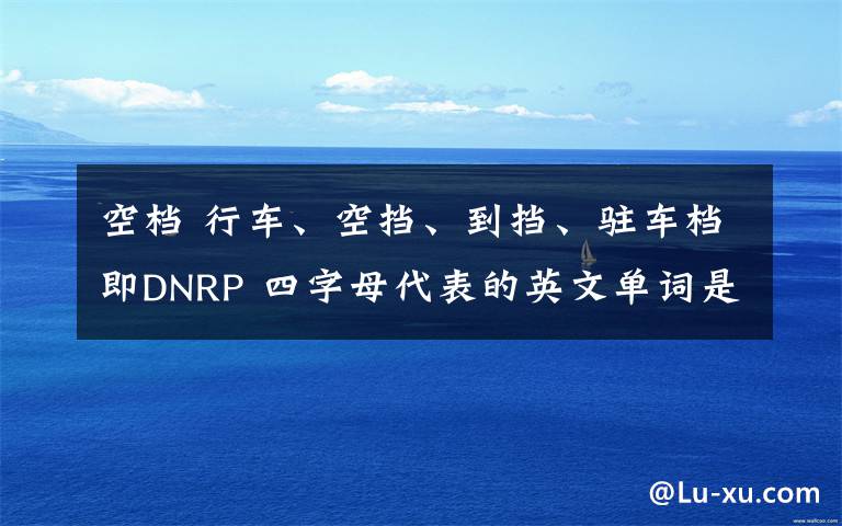 空档 行车、空挡、到挡、驻车档即DNRP 四字母代表的英文单词是什么?