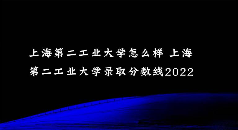 上海第二工业大学怎么样 上海第二工业大学录取分数线2022