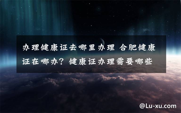 办理健康证去哪里办理 合肥健康证在哪办？健康证办理需要哪些材料具体流程是什么