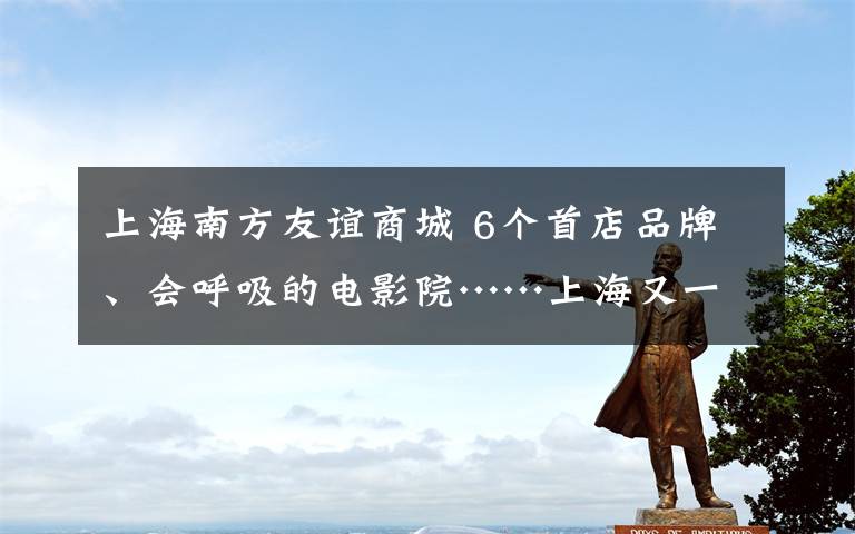 上海南方友谊商城 6个首店品牌、会呼吸的电影院……上海又一购物中心升级后回归