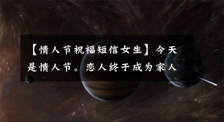 【情人节祝福短信女生】今天是情人节。恋人终于成为家人，情人节祝福语大战