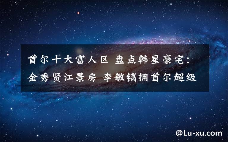 首尔十大富人区 盘点韩星豪宅：金秀贤江景房 李敏镐拥首尔超级豪宅