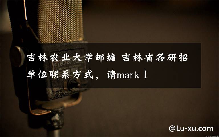 吉林农业大学邮编 吉林省各研招单位联系方式，请mark！