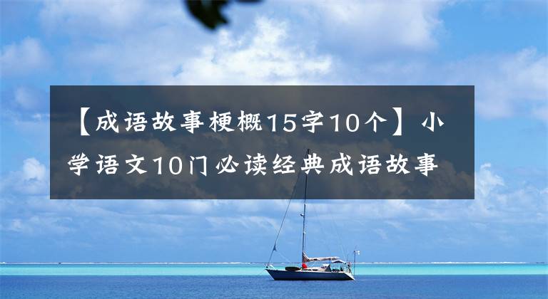 【成语故事梗概15字10个】小学语文10门必读经典成语故事，家长迅速为孩子收藏，测试内容