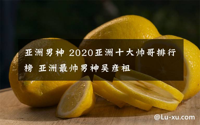 亚洲男神 2020亚洲十大帅哥排行榜 亚洲最帅男神吴彦祖